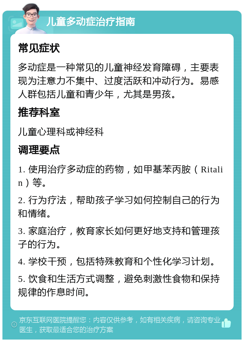 儿童多动症治疗指南 常见症状 多动症是一种常见的儿童神经发育障碍，主要表现为注意力不集中、过度活跃和冲动行为。易感人群包括儿童和青少年，尤其是男孩。 推荐科室 儿童心理科或神经科 调理要点 1. 使用治疗多动症的药物，如甲基苯丙胺（Ritalin）等。 2. 行为疗法，帮助孩子学习如何控制自己的行为和情绪。 3. 家庭治疗，教育家长如何更好地支持和管理孩子的行为。 4. 学校干预，包括特殊教育和个性化学习计划。 5. 饮食和生活方式调整，避免刺激性食物和保持规律的作息时间。