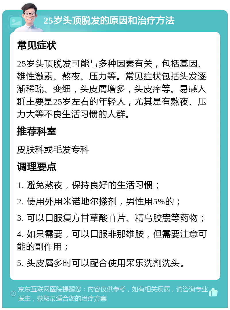 25岁头顶脱发的原因和治疗方法 常见症状 25岁头顶脱发可能与多种因素有关，包括基因、雄性激素、熬夜、压力等。常见症状包括头发逐渐稀疏、变细，头皮屑增多，头皮痒等。易感人群主要是25岁左右的年轻人，尤其是有熬夜、压力大等不良生活习惯的人群。 推荐科室 皮肤科或毛发专科 调理要点 1. 避免熬夜，保持良好的生活习惯； 2. 使用外用米诺地尔搽剂，男性用5%的； 3. 可以口服复方甘草酸苷片、精乌胶囊等药物； 4. 如果需要，可以口服非那雄胺，但需要注意可能的副作用； 5. 头皮屑多时可以配合使用采乐洗剂洗头。