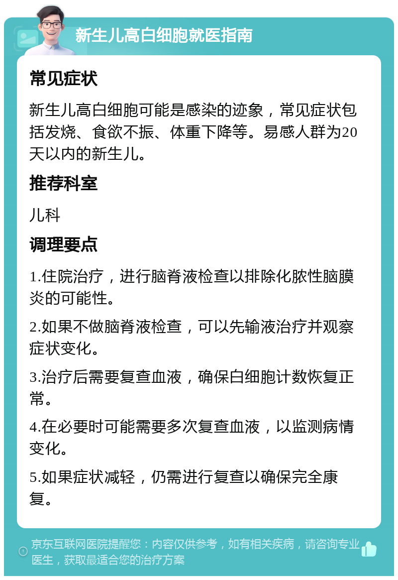 新生儿高白细胞就医指南 常见症状 新生儿高白细胞可能是感染的迹象，常见症状包括发烧、食欲不振、体重下降等。易感人群为20天以内的新生儿。 推荐科室 儿科 调理要点 1.住院治疗，进行脑脊液检查以排除化脓性脑膜炎的可能性。 2.如果不做脑脊液检查，可以先输液治疗并观察症状变化。 3.治疗后需要复查血液，确保白细胞计数恢复正常。 4.在必要时可能需要多次复查血液，以监测病情变化。 5.如果症状减轻，仍需进行复查以确保完全康复。