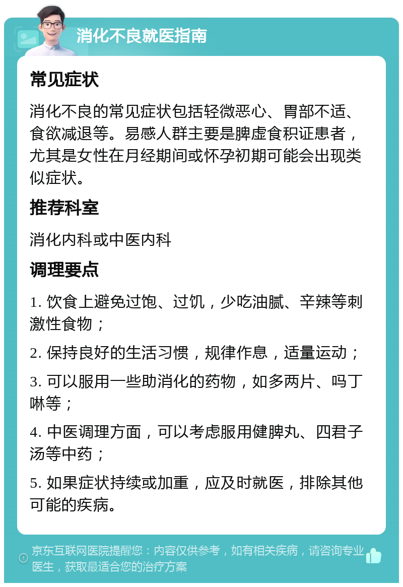 消化不良就医指南 常见症状 消化不良的常见症状包括轻微恶心、胃部不适、食欲减退等。易感人群主要是脾虚食积证患者，尤其是女性在月经期间或怀孕初期可能会出现类似症状。 推荐科室 消化内科或中医内科 调理要点 1. 饮食上避免过饱、过饥，少吃油腻、辛辣等刺激性食物； 2. 保持良好的生活习惯，规律作息，适量运动； 3. 可以服用一些助消化的药物，如多两片、吗丁啉等； 4. 中医调理方面，可以考虑服用健脾丸、四君子汤等中药； 5. 如果症状持续或加重，应及时就医，排除其他可能的疾病。