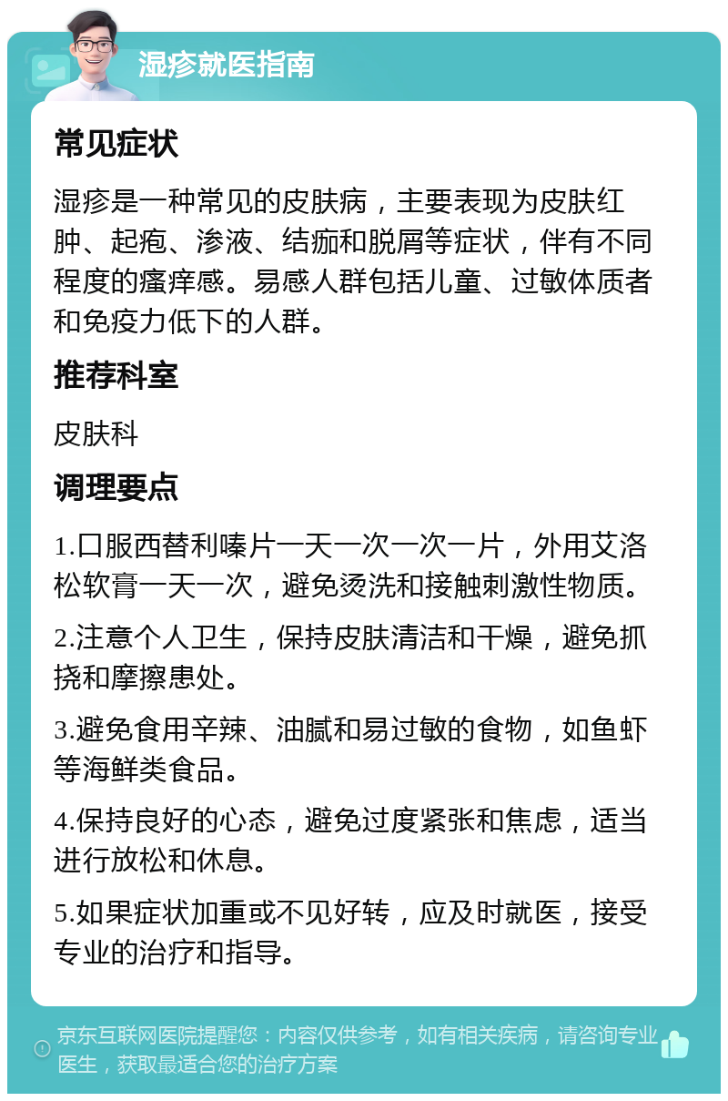 湿疹就医指南 常见症状 湿疹是一种常见的皮肤病，主要表现为皮肤红肿、起疱、渗液、结痂和脱屑等症状，伴有不同程度的瘙痒感。易感人群包括儿童、过敏体质者和免疫力低下的人群。 推荐科室 皮肤科 调理要点 1.口服西替利嗪片一天一次一次一片，外用艾洛松软膏一天一次，避免烫洗和接触刺激性物质。 2.注意个人卫生，保持皮肤清洁和干燥，避免抓挠和摩擦患处。 3.避免食用辛辣、油腻和易过敏的食物，如鱼虾等海鲜类食品。 4.保持良好的心态，避免过度紧张和焦虑，适当进行放松和休息。 5.如果症状加重或不见好转，应及时就医，接受专业的治疗和指导。