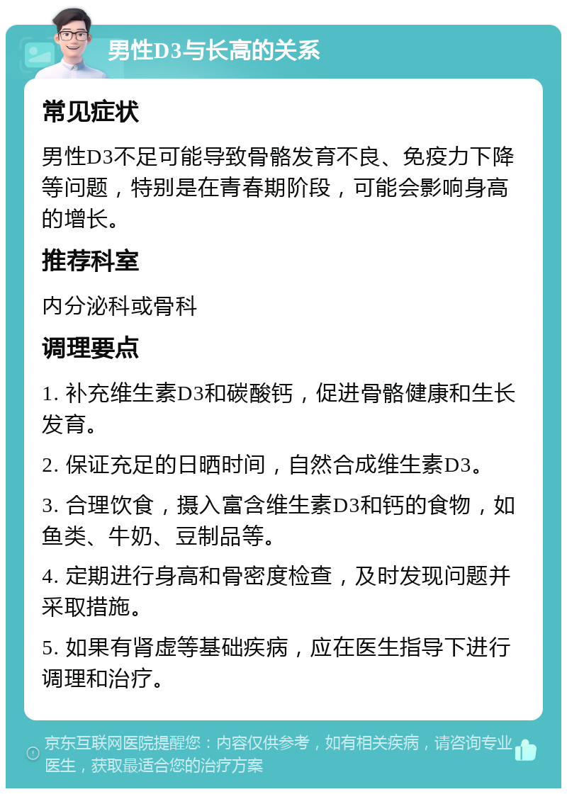 男性D3与长高的关系 常见症状 男性D3不足可能导致骨骼发育不良、免疫力下降等问题，特别是在青春期阶段，可能会影响身高的增长。 推荐科室 内分泌科或骨科 调理要点 1. 补充维生素D3和碳酸钙，促进骨骼健康和生长发育。 2. 保证充足的日晒时间，自然合成维生素D3。 3. 合理饮食，摄入富含维生素D3和钙的食物，如鱼类、牛奶、豆制品等。 4. 定期进行身高和骨密度检查，及时发现问题并采取措施。 5. 如果有肾虚等基础疾病，应在医生指导下进行调理和治疗。