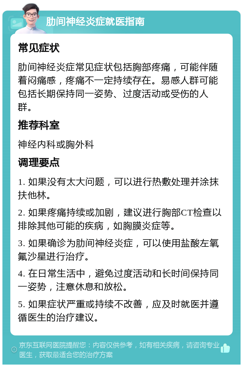 肋间神经炎症就医指南 常见症状 肋间神经炎症常见症状包括胸部疼痛，可能伴随着闷痛感，疼痛不一定持续存在。易感人群可能包括长期保持同一姿势、过度活动或受伤的人群。 推荐科室 神经内科或胸外科 调理要点 1. 如果没有太大问题，可以进行热敷处理并涂抹扶他林。 2. 如果疼痛持续或加剧，建议进行胸部CT检查以排除其他可能的疾病，如胸膜炎症等。 3. 如果确诊为肋间神经炎症，可以使用盐酸左氧氟沙星进行治疗。 4. 在日常生活中，避免过度活动和长时间保持同一姿势，注意休息和放松。 5. 如果症状严重或持续不改善，应及时就医并遵循医生的治疗建议。