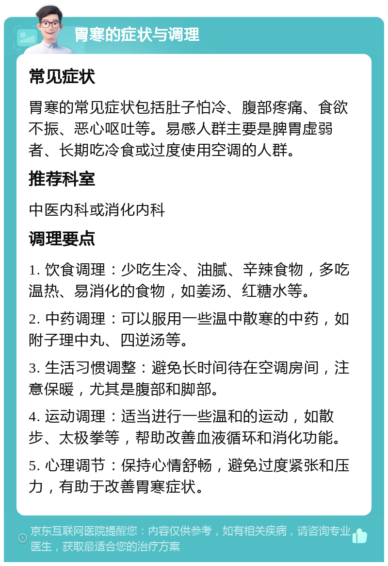 胃寒的症状与调理 常见症状 胃寒的常见症状包括肚子怕冷、腹部疼痛、食欲不振、恶心呕吐等。易感人群主要是脾胃虚弱者、长期吃冷食或过度使用空调的人群。 推荐科室 中医内科或消化内科 调理要点 1. 饮食调理：少吃生冷、油腻、辛辣食物，多吃温热、易消化的食物，如姜汤、红糖水等。 2. 中药调理：可以服用一些温中散寒的中药，如附子理中丸、四逆汤等。 3. 生活习惯调整：避免长时间待在空调房间，注意保暖，尤其是腹部和脚部。 4. 运动调理：适当进行一些温和的运动，如散步、太极拳等，帮助改善血液循环和消化功能。 5. 心理调节：保持心情舒畅，避免过度紧张和压力，有助于改善胃寒症状。