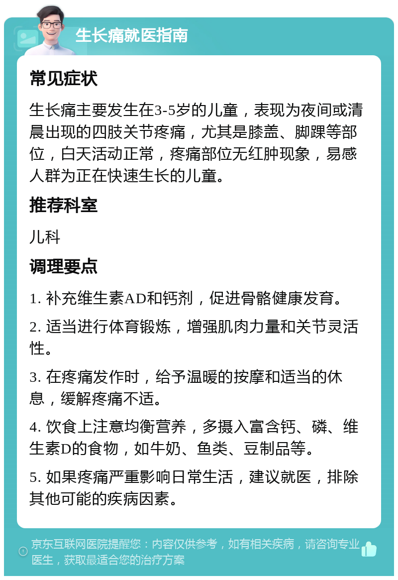 生长痛就医指南 常见症状 生长痛主要发生在3-5岁的儿童，表现为夜间或清晨出现的四肢关节疼痛，尤其是膝盖、脚踝等部位，白天活动正常，疼痛部位无红肿现象，易感人群为正在快速生长的儿童。 推荐科室 儿科 调理要点 1. 补充维生素AD和钙剂，促进骨骼健康发育。 2. 适当进行体育锻炼，增强肌肉力量和关节灵活性。 3. 在疼痛发作时，给予温暖的按摩和适当的休息，缓解疼痛不适。 4. 饮食上注意均衡营养，多摄入富含钙、磷、维生素D的食物，如牛奶、鱼类、豆制品等。 5. 如果疼痛严重影响日常生活，建议就医，排除其他可能的疾病因素。