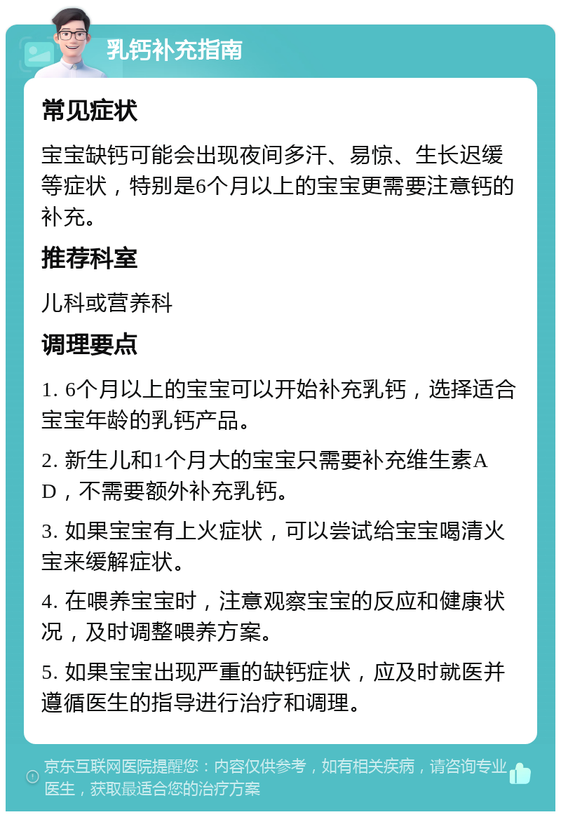 乳钙补充指南 常见症状 宝宝缺钙可能会出现夜间多汗、易惊、生长迟缓等症状，特别是6个月以上的宝宝更需要注意钙的补充。 推荐科室 儿科或营养科 调理要点 1. 6个月以上的宝宝可以开始补充乳钙，选择适合宝宝年龄的乳钙产品。 2. 新生儿和1个月大的宝宝只需要补充维生素AD，不需要额外补充乳钙。 3. 如果宝宝有上火症状，可以尝试给宝宝喝清火宝来缓解症状。 4. 在喂养宝宝时，注意观察宝宝的反应和健康状况，及时调整喂养方案。 5. 如果宝宝出现严重的缺钙症状，应及时就医并遵循医生的指导进行治疗和调理。