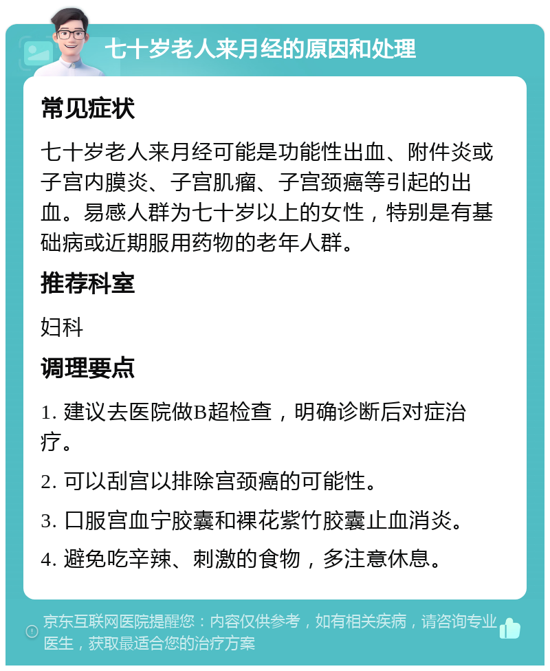 七十岁老人来月经的原因和处理 常见症状 七十岁老人来月经可能是功能性出血、附件炎或子宫内膜炎、子宫肌瘤、子宫颈癌等引起的出血。易感人群为七十岁以上的女性，特别是有基础病或近期服用药物的老年人群。 推荐科室 妇科 调理要点 1. 建议去医院做B超检查，明确诊断后对症治疗。 2. 可以刮宫以排除宫颈癌的可能性。 3. 口服宫血宁胶囊和裸花紫竹胶囊止血消炎。 4. 避免吃辛辣、刺激的食物，多注意休息。