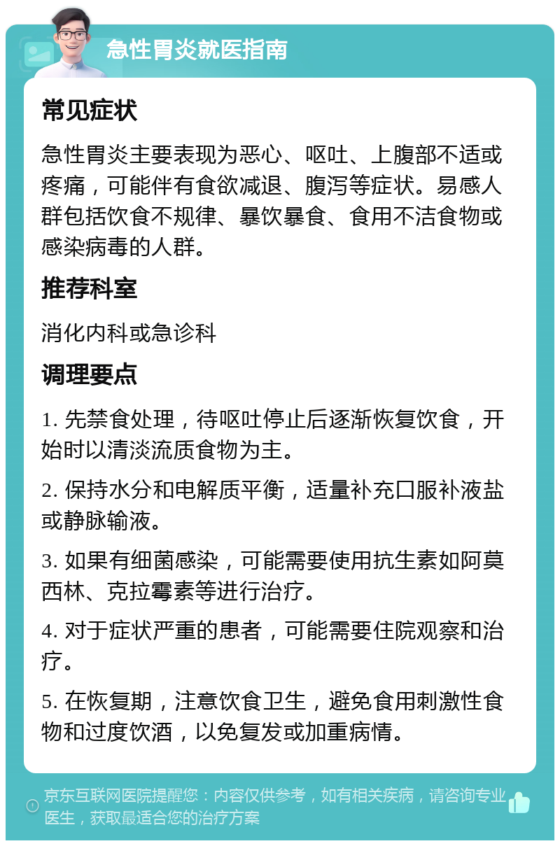 急性胃炎就医指南 常见症状 急性胃炎主要表现为恶心、呕吐、上腹部不适或疼痛，可能伴有食欲减退、腹泻等症状。易感人群包括饮食不规律、暴饮暴食、食用不洁食物或感染病毒的人群。 推荐科室 消化内科或急诊科 调理要点 1. 先禁食处理，待呕吐停止后逐渐恢复饮食，开始时以清淡流质食物为主。 2. 保持水分和电解质平衡，适量补充口服补液盐或静脉输液。 3. 如果有细菌感染，可能需要使用抗生素如阿莫西林、克拉霉素等进行治疗。 4. 对于症状严重的患者，可能需要住院观察和治疗。 5. 在恢复期，注意饮食卫生，避免食用刺激性食物和过度饮酒，以免复发或加重病情。