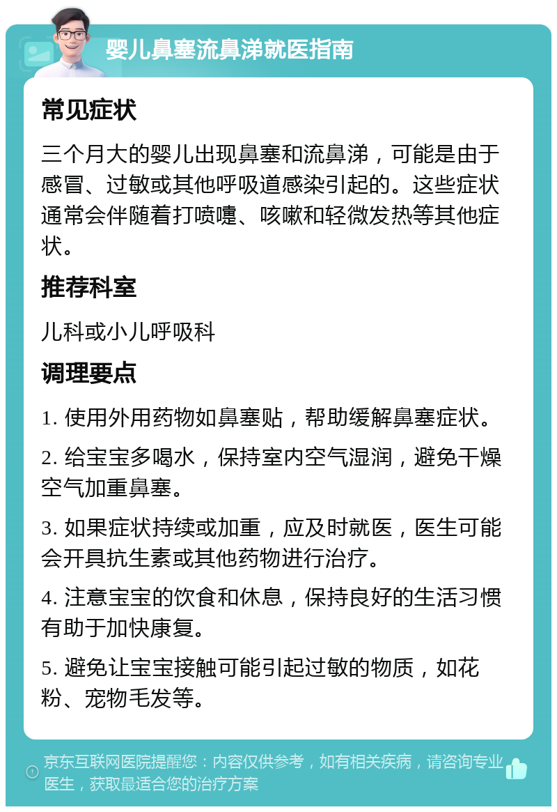 婴儿鼻塞流鼻涕就医指南 常见症状 三个月大的婴儿出现鼻塞和流鼻涕，可能是由于感冒、过敏或其他呼吸道感染引起的。这些症状通常会伴随着打喷嚏、咳嗽和轻微发热等其他症状。 推荐科室 儿科或小儿呼吸科 调理要点 1. 使用外用药物如鼻塞贴，帮助缓解鼻塞症状。 2. 给宝宝多喝水，保持室内空气湿润，避免干燥空气加重鼻塞。 3. 如果症状持续或加重，应及时就医，医生可能会开具抗生素或其他药物进行治疗。 4. 注意宝宝的饮食和休息，保持良好的生活习惯有助于加快康复。 5. 避免让宝宝接触可能引起过敏的物质，如花粉、宠物毛发等。