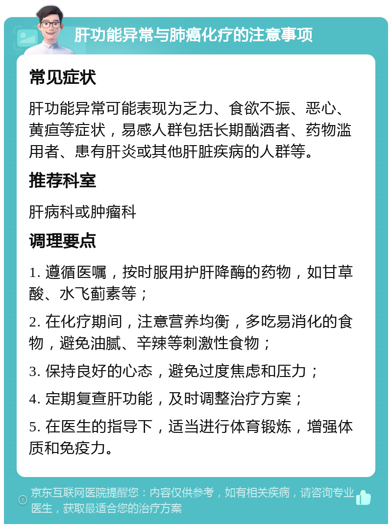 肝功能异常与肺癌化疗的注意事项 常见症状 肝功能异常可能表现为乏力、食欲不振、恶心、黄疸等症状，易感人群包括长期酗酒者、药物滥用者、患有肝炎或其他肝脏疾病的人群等。 推荐科室 肝病科或肿瘤科 调理要点 1. 遵循医嘱，按时服用护肝降酶的药物，如甘草酸、水飞蓟素等； 2. 在化疗期间，注意营养均衡，多吃易消化的食物，避免油腻、辛辣等刺激性食物； 3. 保持良好的心态，避免过度焦虑和压力； 4. 定期复查肝功能，及时调整治疗方案； 5. 在医生的指导下，适当进行体育锻炼，增强体质和免疫力。