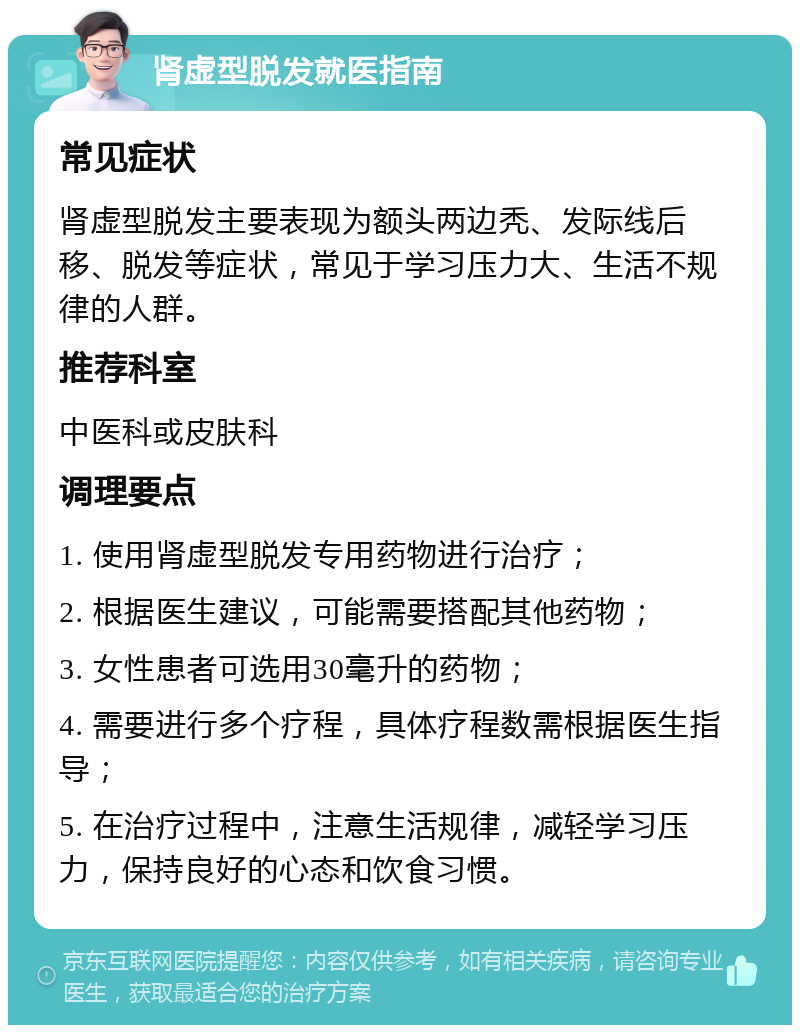 肾虚型脱发就医指南 常见症状 肾虚型脱发主要表现为额头两边秃、发际线后移、脱发等症状，常见于学习压力大、生活不规律的人群。 推荐科室 中医科或皮肤科 调理要点 1. 使用肾虚型脱发专用药物进行治疗； 2. 根据医生建议，可能需要搭配其他药物； 3. 女性患者可选用30毫升的药物； 4. 需要进行多个疗程，具体疗程数需根据医生指导； 5. 在治疗过程中，注意生活规律，减轻学习压力，保持良好的心态和饮食习惯。