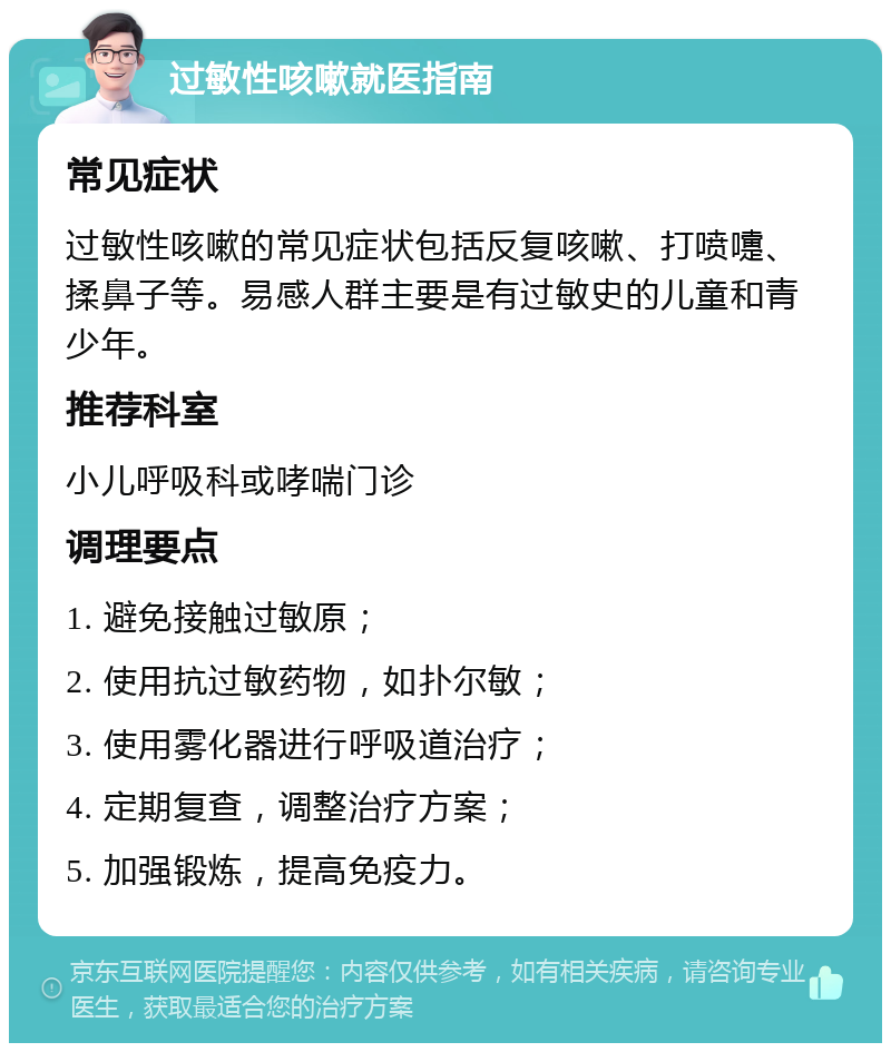 过敏性咳嗽就医指南 常见症状 过敏性咳嗽的常见症状包括反复咳嗽、打喷嚏、揉鼻子等。易感人群主要是有过敏史的儿童和青少年。 推荐科室 小儿呼吸科或哮喘门诊 调理要点 1. 避免接触过敏原； 2. 使用抗过敏药物，如扑尔敏； 3. 使用雾化器进行呼吸道治疗； 4. 定期复查，调整治疗方案； 5. 加强锻炼，提高免疫力。