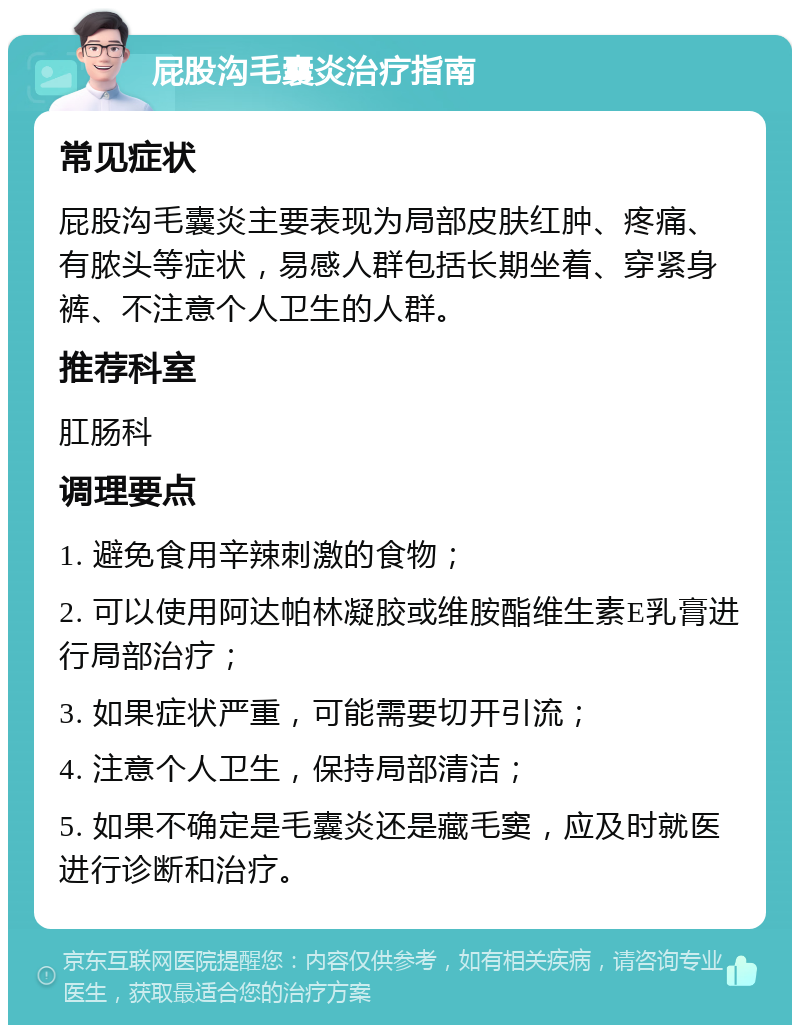 屁股沟毛囊炎治疗指南 常见症状 屁股沟毛囊炎主要表现为局部皮肤红肿、疼痛、有脓头等症状，易感人群包括长期坐着、穿紧身裤、不注意个人卫生的人群。 推荐科室 肛肠科 调理要点 1. 避免食用辛辣刺激的食物； 2. 可以使用阿达帕林凝胶或维胺酯维生素E乳膏进行局部治疗； 3. 如果症状严重，可能需要切开引流； 4. 注意个人卫生，保持局部清洁； 5. 如果不确定是毛囊炎还是藏毛窦，应及时就医进行诊断和治疗。