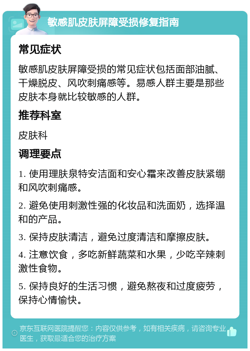 敏感肌皮肤屏障受损修复指南 常见症状 敏感肌皮肤屏障受损的常见症状包括面部油腻、干燥脱皮、风吹刺痛感等。易感人群主要是那些皮肤本身就比较敏感的人群。 推荐科室 皮肤科 调理要点 1. 使用理肤泉特安洁面和安心霜来改善皮肤紧绷和风吹刺痛感。 2. 避免使用刺激性强的化妆品和洗面奶，选择温和的产品。 3. 保持皮肤清洁，避免过度清洁和摩擦皮肤。 4. 注意饮食，多吃新鲜蔬菜和水果，少吃辛辣刺激性食物。 5. 保持良好的生活习惯，避免熬夜和过度疲劳，保持心情愉快。