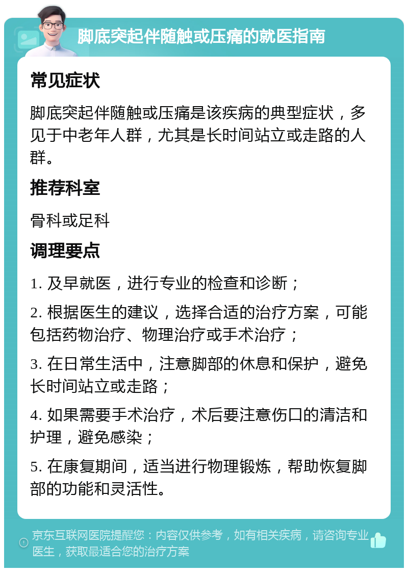 脚底突起伴随触或压痛的就医指南 常见症状 脚底突起伴随触或压痛是该疾病的典型症状，多见于中老年人群，尤其是长时间站立或走路的人群。 推荐科室 骨科或足科 调理要点 1. 及早就医，进行专业的检查和诊断； 2. 根据医生的建议，选择合适的治疗方案，可能包括药物治疗、物理治疗或手术治疗； 3. 在日常生活中，注意脚部的休息和保护，避免长时间站立或走路； 4. 如果需要手术治疗，术后要注意伤口的清洁和护理，避免感染； 5. 在康复期间，适当进行物理锻炼，帮助恢复脚部的功能和灵活性。