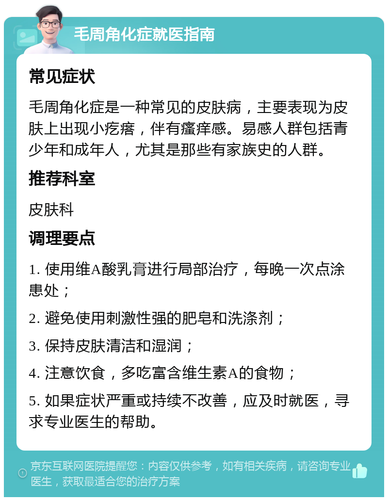 毛周角化症就医指南 常见症状 毛周角化症是一种常见的皮肤病，主要表现为皮肤上出现小疙瘩，伴有瘙痒感。易感人群包括青少年和成年人，尤其是那些有家族史的人群。 推荐科室 皮肤科 调理要点 1. 使用维A酸乳膏进行局部治疗，每晚一次点涂患处； 2. 避免使用刺激性强的肥皂和洗涤剂； 3. 保持皮肤清洁和湿润； 4. 注意饮食，多吃富含维生素A的食物； 5. 如果症状严重或持续不改善，应及时就医，寻求专业医生的帮助。