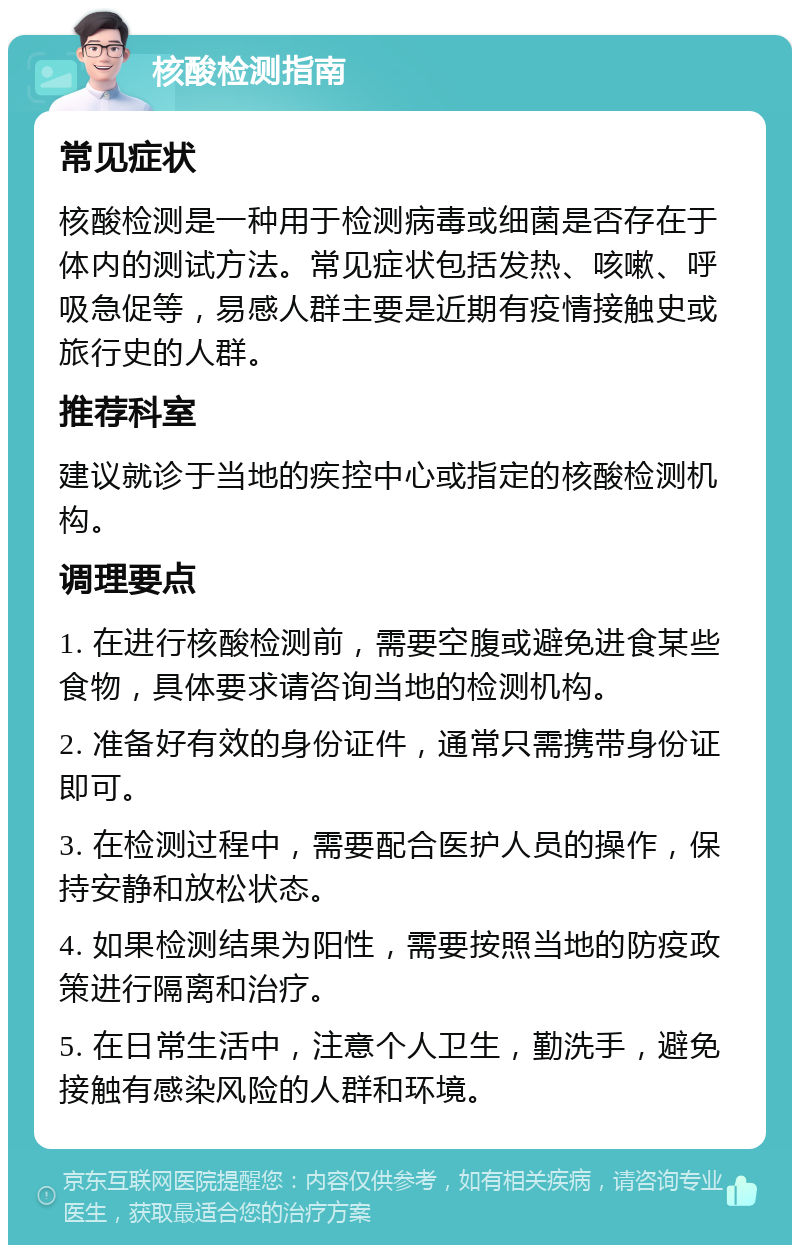 核酸检测指南 常见症状 核酸检测是一种用于检测病毒或细菌是否存在于体内的测试方法。常见症状包括发热、咳嗽、呼吸急促等，易感人群主要是近期有疫情接触史或旅行史的人群。 推荐科室 建议就诊于当地的疾控中心或指定的核酸检测机构。 调理要点 1. 在进行核酸检测前，需要空腹或避免进食某些食物，具体要求请咨询当地的检测机构。 2. 准备好有效的身份证件，通常只需携带身份证即可。 3. 在检测过程中，需要配合医护人员的操作，保持安静和放松状态。 4. 如果检测结果为阳性，需要按照当地的防疫政策进行隔离和治疗。 5. 在日常生活中，注意个人卫生，勤洗手，避免接触有感染风险的人群和环境。