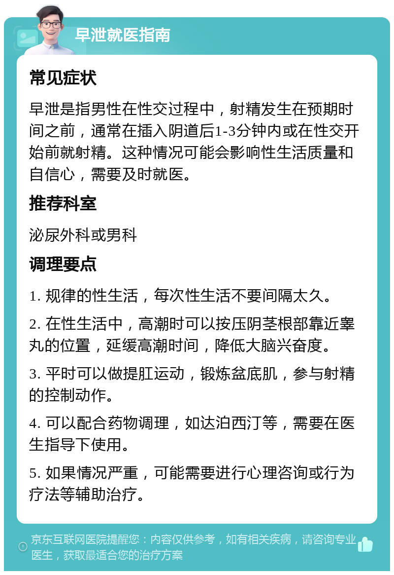 早泄就医指南 常见症状 早泄是指男性在性交过程中，射精发生在预期时间之前，通常在插入阴道后1-3分钟内或在性交开始前就射精。这种情况可能会影响性生活质量和自信心，需要及时就医。 推荐科室 泌尿外科或男科 调理要点 1. 规律的性生活，每次性生活不要间隔太久。 2. 在性生活中，高潮时可以按压阴茎根部靠近睾丸的位置，延缓高潮时间，降低大脑兴奋度。 3. 平时可以做提肛运动，锻炼盆底肌，参与射精的控制动作。 4. 可以配合药物调理，如达泊西汀等，需要在医生指导下使用。 5. 如果情况严重，可能需要进行心理咨询或行为疗法等辅助治疗。