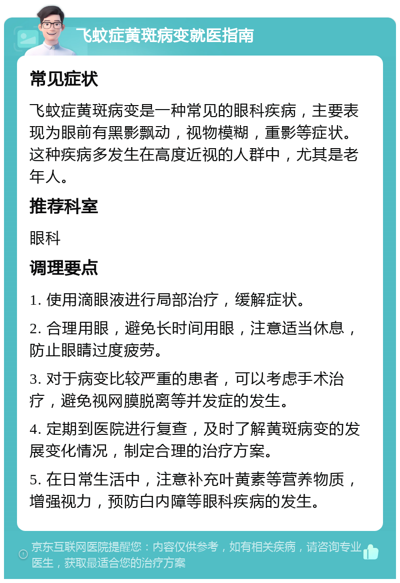 飞蚊症黄斑病变就医指南 常见症状 飞蚊症黄斑病变是一种常见的眼科疾病，主要表现为眼前有黑影飘动，视物模糊，重影等症状。这种疾病多发生在高度近视的人群中，尤其是老年人。 推荐科室 眼科 调理要点 1. 使用滴眼液进行局部治疗，缓解症状。 2. 合理用眼，避免长时间用眼，注意适当休息，防止眼睛过度疲劳。 3. 对于病变比较严重的患者，可以考虑手术治疗，避免视网膜脱离等并发症的发生。 4. 定期到医院进行复查，及时了解黄斑病变的发展变化情况，制定合理的治疗方案。 5. 在日常生活中，注意补充叶黄素等营养物质，增强视力，预防白内障等眼科疾病的发生。