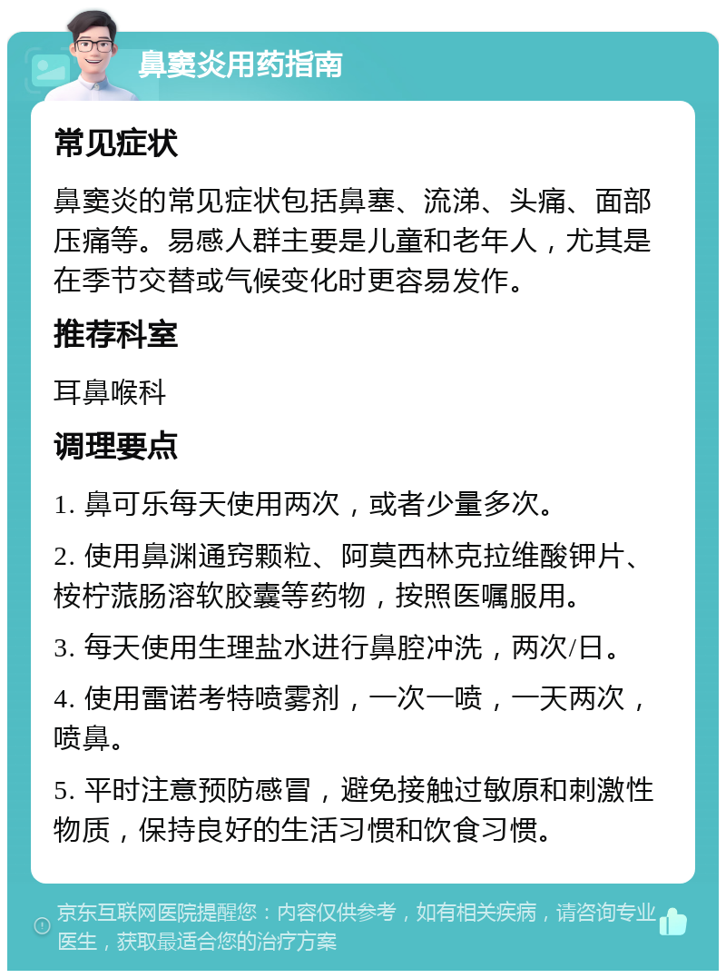 鼻窦炎用药指南 常见症状 鼻窦炎的常见症状包括鼻塞、流涕、头痛、面部压痛等。易感人群主要是儿童和老年人，尤其是在季节交替或气候变化时更容易发作。 推荐科室 耳鼻喉科 调理要点 1. 鼻可乐每天使用两次，或者少量多次。 2. 使用鼻渊通窍颗粒、阿莫西林克拉维酸钾片、桉柠蒎肠溶软胶囊等药物，按照医嘱服用。 3. 每天使用生理盐水进行鼻腔冲洗，两次/日。 4. 使用雷诺考特喷雾剂，一次一喷，一天两次，喷鼻。 5. 平时注意预防感冒，避免接触过敏原和刺激性物质，保持良好的生活习惯和饮食习惯。