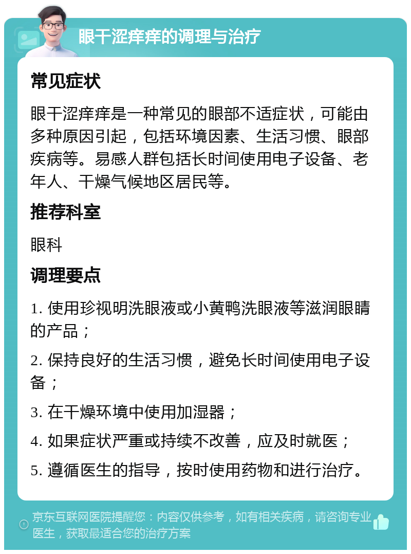 眼干涩痒痒的调理与治疗 常见症状 眼干涩痒痒是一种常见的眼部不适症状，可能由多种原因引起，包括环境因素、生活习惯、眼部疾病等。易感人群包括长时间使用电子设备、老年人、干燥气候地区居民等。 推荐科室 眼科 调理要点 1. 使用珍视明洗眼液或小黄鸭洗眼液等滋润眼睛的产品； 2. 保持良好的生活习惯，避免长时间使用电子设备； 3. 在干燥环境中使用加湿器； 4. 如果症状严重或持续不改善，应及时就医； 5. 遵循医生的指导，按时使用药物和进行治疗。