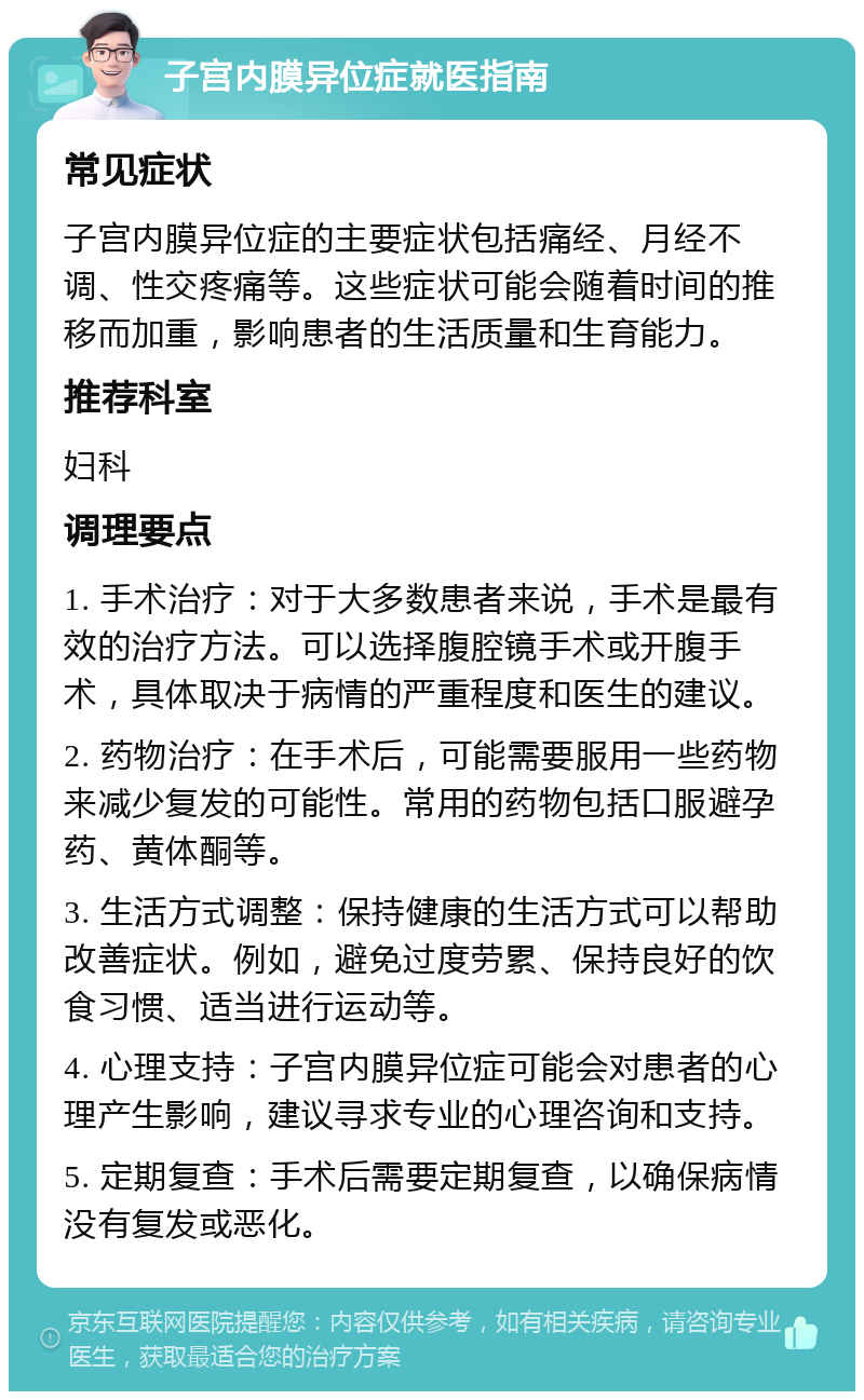 子宫内膜异位症就医指南 常见症状 子宫内膜异位症的主要症状包括痛经、月经不调、性交疼痛等。这些症状可能会随着时间的推移而加重，影响患者的生活质量和生育能力。 推荐科室 妇科 调理要点 1. 手术治疗：对于大多数患者来说，手术是最有效的治疗方法。可以选择腹腔镜手术或开腹手术，具体取决于病情的严重程度和医生的建议。 2. 药物治疗：在手术后，可能需要服用一些药物来减少复发的可能性。常用的药物包括口服避孕药、黄体酮等。 3. 生活方式调整：保持健康的生活方式可以帮助改善症状。例如，避免过度劳累、保持良好的饮食习惯、适当进行运动等。 4. 心理支持：子宫内膜异位症可能会对患者的心理产生影响，建议寻求专业的心理咨询和支持。 5. 定期复查：手术后需要定期复查，以确保病情没有复发或恶化。