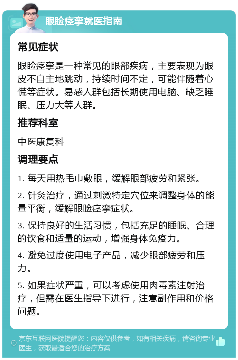 眼睑痉挛就医指南 常见症状 眼睑痉挛是一种常见的眼部疾病，主要表现为眼皮不自主地跳动，持续时间不定，可能伴随着心慌等症状。易感人群包括长期使用电脑、缺乏睡眠、压力大等人群。 推荐科室 中医康复科 调理要点 1. 每天用热毛巾敷眼，缓解眼部疲劳和紧张。 2. 针灸治疗，通过刺激特定穴位来调整身体的能量平衡，缓解眼睑痉挛症状。 3. 保持良好的生活习惯，包括充足的睡眠、合理的饮食和适量的运动，增强身体免疫力。 4. 避免过度使用电子产品，减少眼部疲劳和压力。 5. 如果症状严重，可以考虑使用肉毒素注射治疗，但需在医生指导下进行，注意副作用和价格问题。