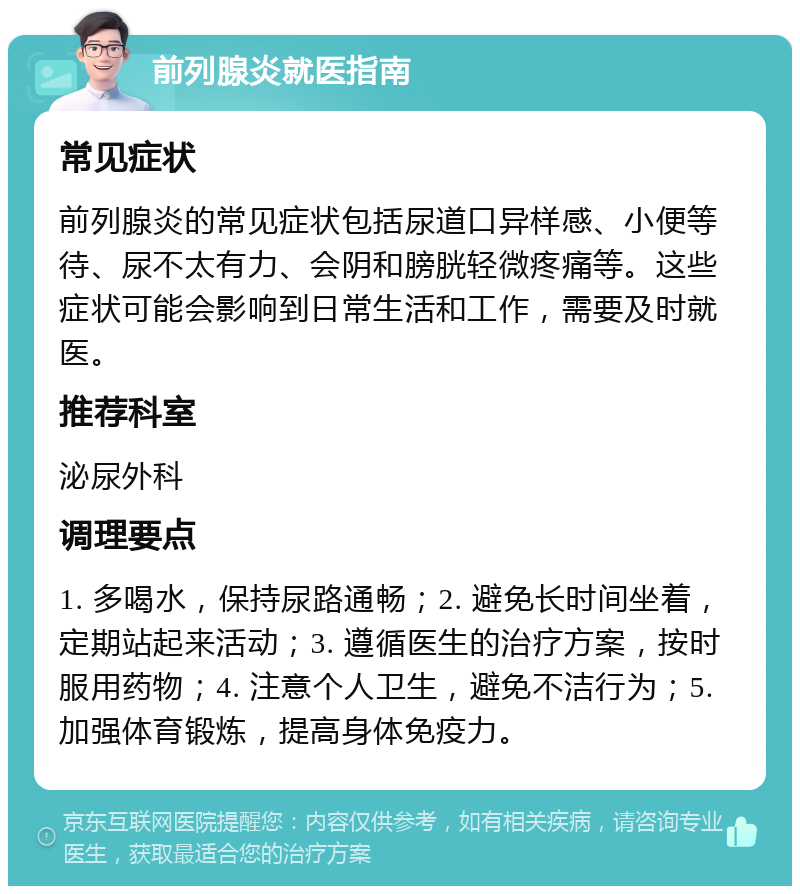 前列腺炎就医指南 常见症状 前列腺炎的常见症状包括尿道口异样感、小便等待、尿不太有力、会阴和膀胱轻微疼痛等。这些症状可能会影响到日常生活和工作，需要及时就医。 推荐科室 泌尿外科 调理要点 1. 多喝水，保持尿路通畅；2. 避免长时间坐着，定期站起来活动；3. 遵循医生的治疗方案，按时服用药物；4. 注意个人卫生，避免不洁行为；5. 加强体育锻炼，提高身体免疫力。