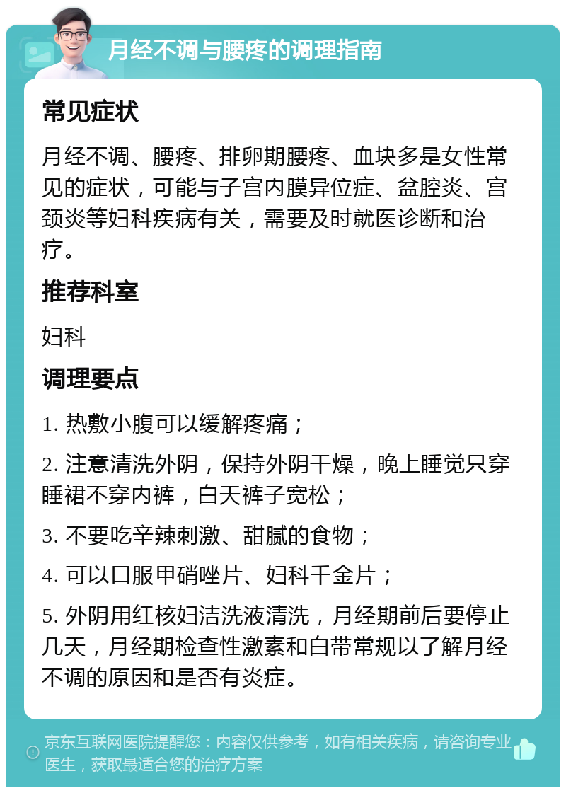 月经不调与腰疼的调理指南 常见症状 月经不调、腰疼、排卵期腰疼、血块多是女性常见的症状，可能与子宫内膜异位症、盆腔炎、宫颈炎等妇科疾病有关，需要及时就医诊断和治疗。 推荐科室 妇科 调理要点 1. 热敷小腹可以缓解疼痛； 2. 注意清洗外阴，保持外阴干燥，晚上睡觉只穿睡裙不穿内裤，白天裤子宽松； 3. 不要吃辛辣刺激、甜腻的食物； 4. 可以口服甲硝唑片、妇科千金片； 5. 外阴用红核妇洁洗液清洗，月经期前后要停止几天，月经期检查性激素和白带常规以了解月经不调的原因和是否有炎症。