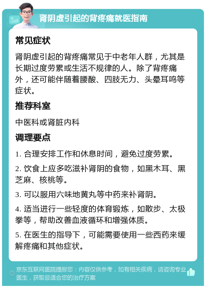 肾阴虚引起的背疼痛就医指南 常见症状 肾阴虚引起的背疼痛常见于中老年人群，尤其是长期过度劳累或生活不规律的人。除了背疼痛外，还可能伴随着腰酸、四肢无力、头晕耳鸣等症状。 推荐科室 中医科或肾脏内科 调理要点 1. 合理安排工作和休息时间，避免过度劳累。 2. 饮食上应多吃滋补肾阴的食物，如黑木耳、黑芝麻、核桃等。 3. 可以服用六味地黄丸等中药来补肾阴。 4. 适当进行一些轻度的体育锻炼，如散步、太极拳等，帮助改善血液循环和增强体质。 5. 在医生的指导下，可能需要使用一些西药来缓解疼痛和其他症状。