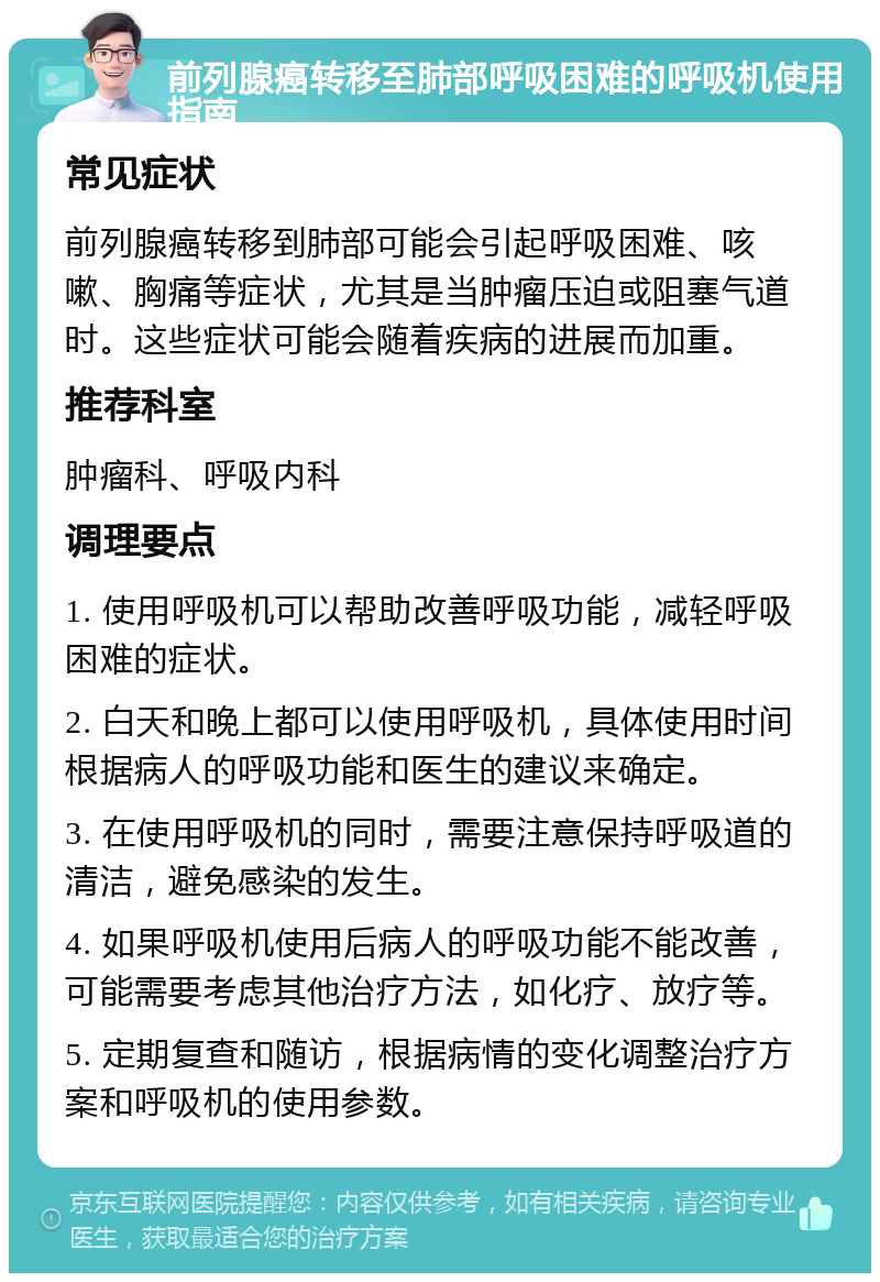 前列腺癌转移至肺部呼吸困难的呼吸机使用指南 常见症状 前列腺癌转移到肺部可能会引起呼吸困难、咳嗽、胸痛等症状，尤其是当肿瘤压迫或阻塞气道时。这些症状可能会随着疾病的进展而加重。 推荐科室 肿瘤科、呼吸内科 调理要点 1. 使用呼吸机可以帮助改善呼吸功能，减轻呼吸困难的症状。 2. 白天和晚上都可以使用呼吸机，具体使用时间根据病人的呼吸功能和医生的建议来确定。 3. 在使用呼吸机的同时，需要注意保持呼吸道的清洁，避免感染的发生。 4. 如果呼吸机使用后病人的呼吸功能不能改善，可能需要考虑其他治疗方法，如化疗、放疗等。 5. 定期复查和随访，根据病情的变化调整治疗方案和呼吸机的使用参数。