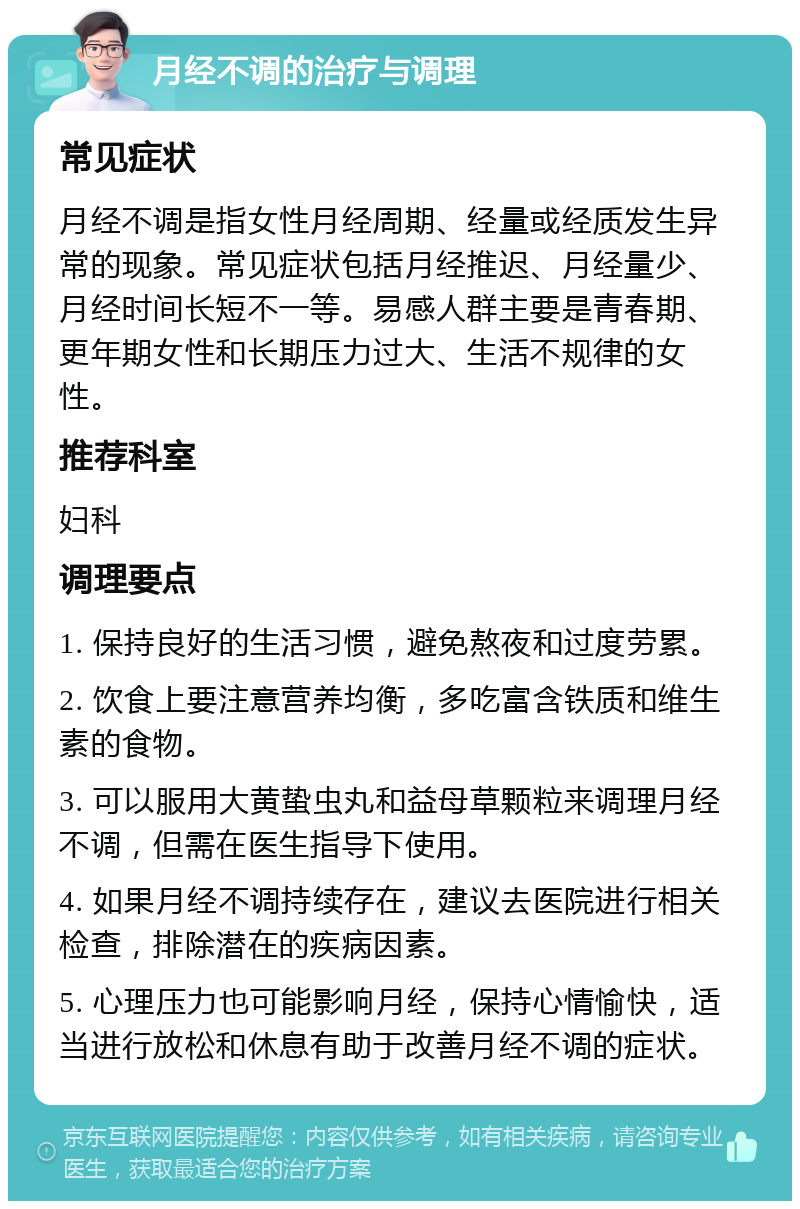 月经不调的治疗与调理 常见症状 月经不调是指女性月经周期、经量或经质发生异常的现象。常见症状包括月经推迟、月经量少、月经时间长短不一等。易感人群主要是青春期、更年期女性和长期压力过大、生活不规律的女性。 推荐科室 妇科 调理要点 1. 保持良好的生活习惯，避免熬夜和过度劳累。 2. 饮食上要注意营养均衡，多吃富含铁质和维生素的食物。 3. 可以服用大黄蛰虫丸和益母草颗粒来调理月经不调，但需在医生指导下使用。 4. 如果月经不调持续存在，建议去医院进行相关检查，排除潜在的疾病因素。 5. 心理压力也可能影响月经，保持心情愉快，适当进行放松和休息有助于改善月经不调的症状。