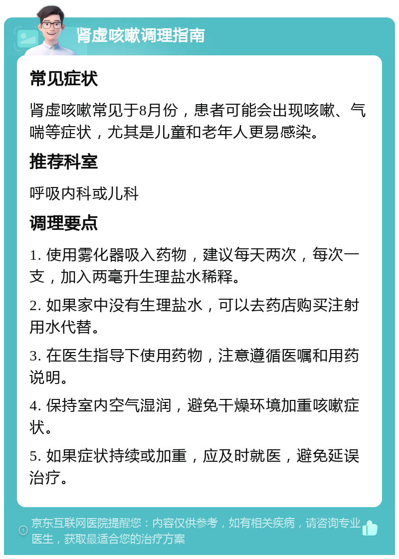 肾虚咳嗽调理指南 常见症状 肾虚咳嗽常见于8月份，患者可能会出现咳嗽、气喘等症状，尤其是儿童和老年人更易感染。 推荐科室 呼吸内科或儿科 调理要点 1. 使用雾化器吸入药物，建议每天两次，每次一支，加入两毫升生理盐水稀释。 2. 如果家中没有生理盐水，可以去药店购买注射用水代替。 3. 在医生指导下使用药物，注意遵循医嘱和用药说明。 4. 保持室内空气湿润，避免干燥环境加重咳嗽症状。 5. 如果症状持续或加重，应及时就医，避免延误治疗。