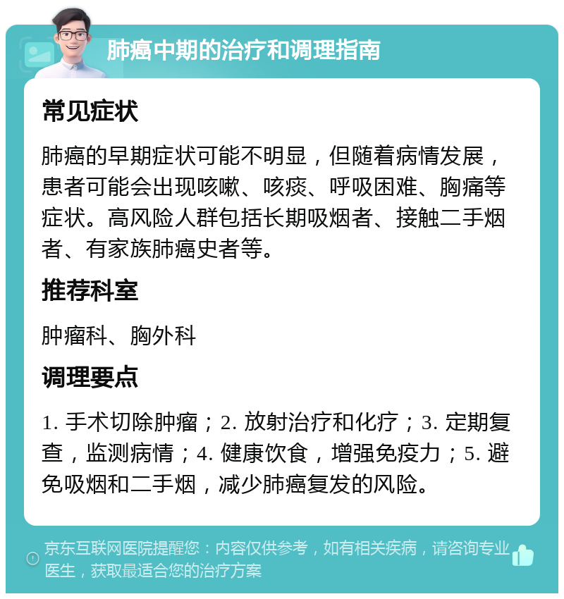 肺癌中期的治疗和调理指南 常见症状 肺癌的早期症状可能不明显，但随着病情发展，患者可能会出现咳嗽、咳痰、呼吸困难、胸痛等症状。高风险人群包括长期吸烟者、接触二手烟者、有家族肺癌史者等。 推荐科室 肿瘤科、胸外科 调理要点 1. 手术切除肿瘤；2. 放射治疗和化疗；3. 定期复查，监测病情；4. 健康饮食，增强免疫力；5. 避免吸烟和二手烟，减少肺癌复发的风险。