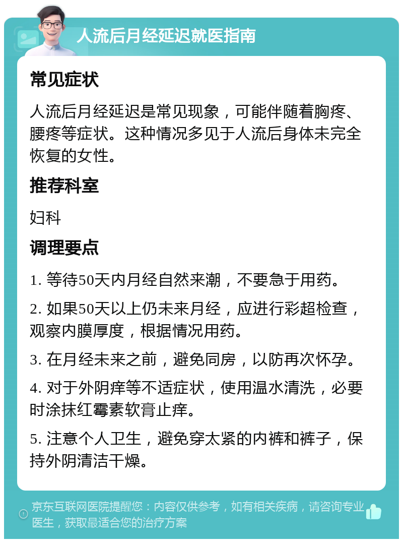 人流后月经延迟就医指南 常见症状 人流后月经延迟是常见现象，可能伴随着胸疼、腰疼等症状。这种情况多见于人流后身体未完全恢复的女性。 推荐科室 妇科 调理要点 1. 等待50天内月经自然来潮，不要急于用药。 2. 如果50天以上仍未来月经，应进行彩超检查，观察内膜厚度，根据情况用药。 3. 在月经未来之前，避免同房，以防再次怀孕。 4. 对于外阴痒等不适症状，使用温水清洗，必要时涂抹红霉素软膏止痒。 5. 注意个人卫生，避免穿太紧的内裤和裤子，保持外阴清洁干燥。