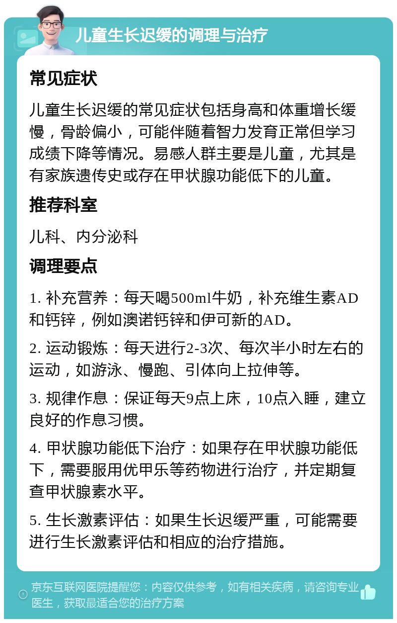 儿童生长迟缓的调理与治疗 常见症状 儿童生长迟缓的常见症状包括身高和体重增长缓慢，骨龄偏小，可能伴随着智力发育正常但学习成绩下降等情况。易感人群主要是儿童，尤其是有家族遗传史或存在甲状腺功能低下的儿童。 推荐科室 儿科、内分泌科 调理要点 1. 补充营养：每天喝500ml牛奶，补充维生素AD和钙锌，例如澳诺钙锌和伊可新的AD。 2. 运动锻炼：每天进行2-3次、每次半小时左右的运动，如游泳、慢跑、引体向上拉伸等。 3. 规律作息：保证每天9点上床，10点入睡，建立良好的作息习惯。 4. 甲状腺功能低下治疗：如果存在甲状腺功能低下，需要服用优甲乐等药物进行治疗，并定期复查甲状腺素水平。 5. 生长激素评估：如果生长迟缓严重，可能需要进行生长激素评估和相应的治疗措施。