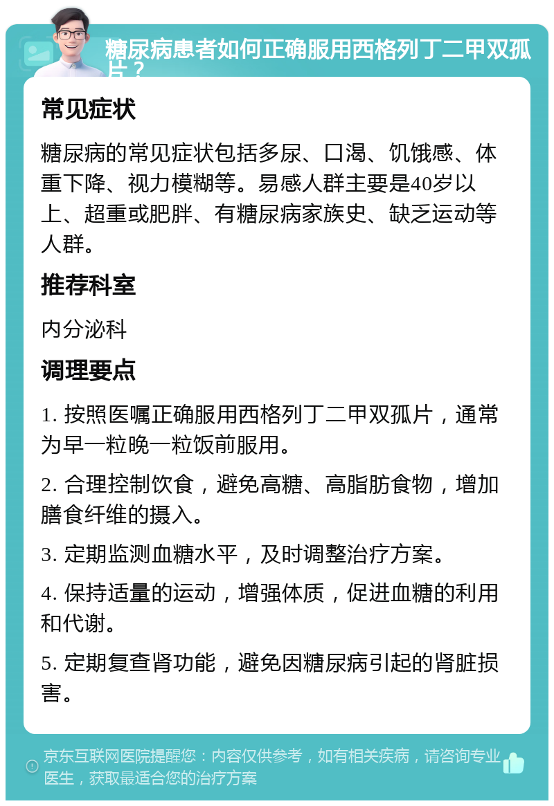 糖尿病患者如何正确服用西格列丁二甲双孤片？ 常见症状 糖尿病的常见症状包括多尿、口渴、饥饿感、体重下降、视力模糊等。易感人群主要是40岁以上、超重或肥胖、有糖尿病家族史、缺乏运动等人群。 推荐科室 内分泌科 调理要点 1. 按照医嘱正确服用西格列丁二甲双孤片，通常为早一粒晚一粒饭前服用。 2. 合理控制饮食，避免高糖、高脂肪食物，增加膳食纤维的摄入。 3. 定期监测血糖水平，及时调整治疗方案。 4. 保持适量的运动，增强体质，促进血糖的利用和代谢。 5. 定期复查肾功能，避免因糖尿病引起的肾脏损害。