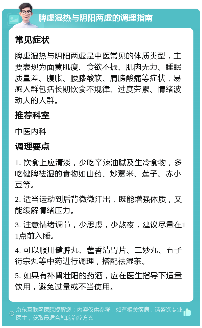 脾虚湿热与阴阳两虚的调理指南 常见症状 脾虚湿热与阴阳两虚是中医常见的体质类型，主要表现为面黄肌瘦、食欲不振、肌肉无力、睡眠质量差、腹胀、腰膝酸软、肩膀酸痛等症状，易感人群包括长期饮食不规律、过度劳累、情绪波动大的人群。 推荐科室 中医内科 调理要点 1. 饮食上应清淡，少吃辛辣油腻及生冷食物，多吃健脾祛湿的食物如山药、炒薏米、莲子、赤小豆等。 2. 适当运动到后背微微汗出，既能增强体质，又能缓解情绪压力。 3. 注意情绪调节，少思虑，少熬夜，建议尽量在11点前入睡。 4. 可以服用健脾丸、藿香清胃片、二妙丸、五子衍宗丸等中药进行调理，搭配祛湿茶。 5. 如果有补肾壮阳的药酒，应在医生指导下适量饮用，避免过量或不当使用。