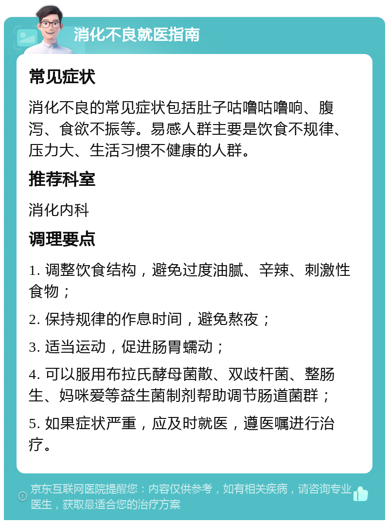 消化不良就医指南 常见症状 消化不良的常见症状包括肚子咕噜咕噜响、腹泻、食欲不振等。易感人群主要是饮食不规律、压力大、生活习惯不健康的人群。 推荐科室 消化内科 调理要点 1. 调整饮食结构，避免过度油腻、辛辣、刺激性食物； 2. 保持规律的作息时间，避免熬夜； 3. 适当运动，促进肠胃蠕动； 4. 可以服用布拉氏酵母菌散、双歧杆菌、整肠生、妈咪爱等益生菌制剂帮助调节肠道菌群； 5. 如果症状严重，应及时就医，遵医嘱进行治疗。