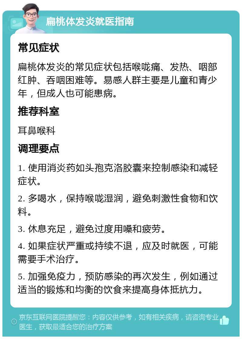 扁桃体发炎就医指南 常见症状 扁桃体发炎的常见症状包括喉咙痛、发热、咽部红肿、吞咽困难等。易感人群主要是儿童和青少年，但成人也可能患病。 推荐科室 耳鼻喉科 调理要点 1. 使用消炎药如头孢克洛胶囊来控制感染和减轻症状。 2. 多喝水，保持喉咙湿润，避免刺激性食物和饮料。 3. 休息充足，避免过度用嗓和疲劳。 4. 如果症状严重或持续不退，应及时就医，可能需要手术治疗。 5. 加强免疫力，预防感染的再次发生，例如通过适当的锻炼和均衡的饮食来提高身体抵抗力。