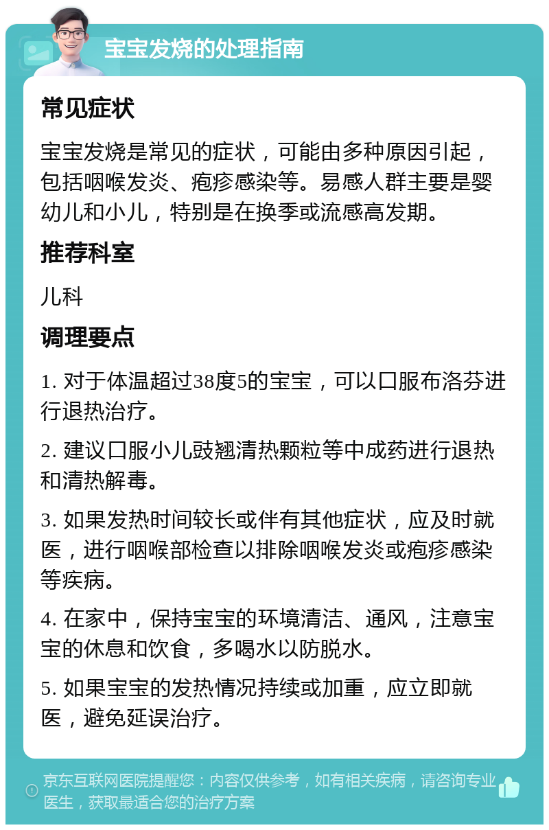 宝宝发烧的处理指南 常见症状 宝宝发烧是常见的症状，可能由多种原因引起，包括咽喉发炎、疱疹感染等。易感人群主要是婴幼儿和小儿，特别是在换季或流感高发期。 推荐科室 儿科 调理要点 1. 对于体温超过38度5的宝宝，可以口服布洛芬进行退热治疗。 2. 建议口服小儿豉翘清热颗粒等中成药进行退热和清热解毒。 3. 如果发热时间较长或伴有其他症状，应及时就医，进行咽喉部检查以排除咽喉发炎或疱疹感染等疾病。 4. 在家中，保持宝宝的环境清洁、通风，注意宝宝的休息和饮食，多喝水以防脱水。 5. 如果宝宝的发热情况持续或加重，应立即就医，避免延误治疗。