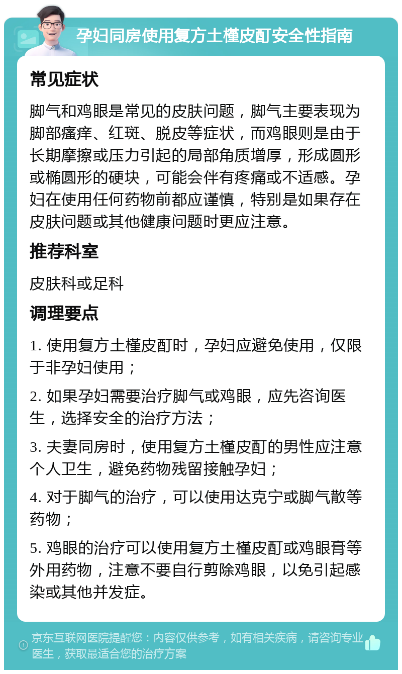 孕妇同房使用复方土槿皮酊安全性指南 常见症状 脚气和鸡眼是常见的皮肤问题，脚气主要表现为脚部瘙痒、红斑、脱皮等症状，而鸡眼则是由于长期摩擦或压力引起的局部角质增厚，形成圆形或椭圆形的硬块，可能会伴有疼痛或不适感。孕妇在使用任何药物前都应谨慎，特别是如果存在皮肤问题或其他健康问题时更应注意。 推荐科室 皮肤科或足科 调理要点 1. 使用复方土槿皮酊时，孕妇应避免使用，仅限于非孕妇使用； 2. 如果孕妇需要治疗脚气或鸡眼，应先咨询医生，选择安全的治疗方法； 3. 夫妻同房时，使用复方土槿皮酊的男性应注意个人卫生，避免药物残留接触孕妇； 4. 对于脚气的治疗，可以使用达克宁或脚气散等药物； 5. 鸡眼的治疗可以使用复方土槿皮酊或鸡眼膏等外用药物，注意不要自行剪除鸡眼，以免引起感染或其他并发症。