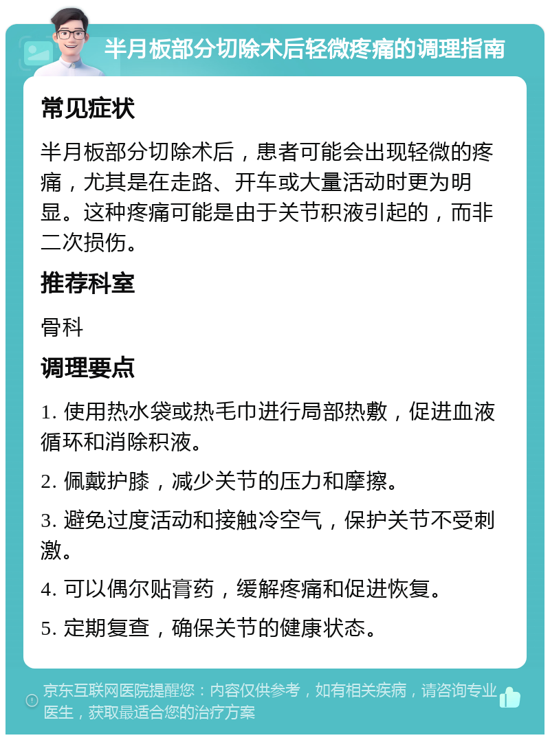 半月板部分切除术后轻微疼痛的调理指南 常见症状 半月板部分切除术后，患者可能会出现轻微的疼痛，尤其是在走路、开车或大量活动时更为明显。这种疼痛可能是由于关节积液引起的，而非二次损伤。 推荐科室 骨科 调理要点 1. 使用热水袋或热毛巾进行局部热敷，促进血液循环和消除积液。 2. 佩戴护膝，减少关节的压力和摩擦。 3. 避免过度活动和接触冷空气，保护关节不受刺激。 4. 可以偶尔贴膏药，缓解疼痛和促进恢复。 5. 定期复查，确保关节的健康状态。