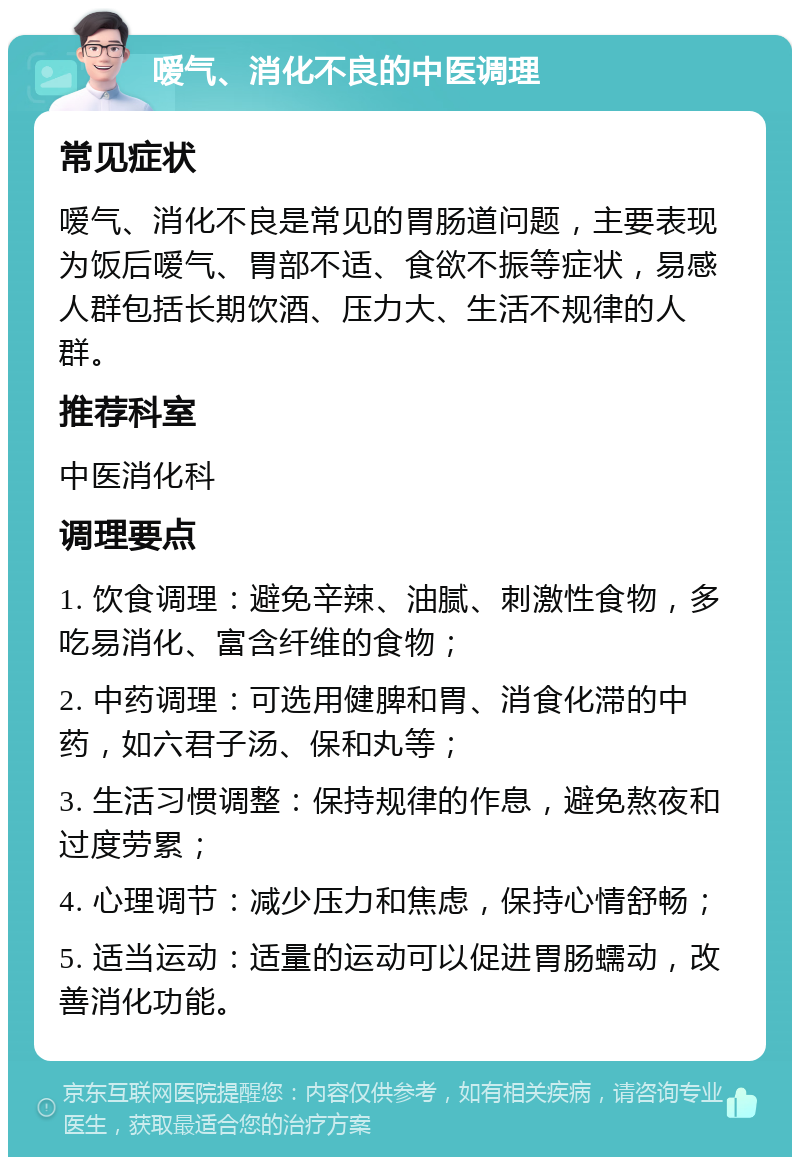 嗳气、消化不良的中医调理 常见症状 嗳气、消化不良是常见的胃肠道问题，主要表现为饭后嗳气、胃部不适、食欲不振等症状，易感人群包括长期饮酒、压力大、生活不规律的人群。 推荐科室 中医消化科 调理要点 1. 饮食调理：避免辛辣、油腻、刺激性食物，多吃易消化、富含纤维的食物； 2. 中药调理：可选用健脾和胃、消食化滞的中药，如六君子汤、保和丸等； 3. 生活习惯调整：保持规律的作息，避免熬夜和过度劳累； 4. 心理调节：减少压力和焦虑，保持心情舒畅； 5. 适当运动：适量的运动可以促进胃肠蠕动，改善消化功能。