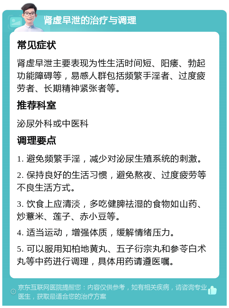 肾虚早泄的治疗与调理 常见症状 肾虚早泄主要表现为性生活时间短、阳痿、勃起功能障碍等，易感人群包括频繁手淫者、过度疲劳者、长期精神紧张者等。 推荐科室 泌尿外科或中医科 调理要点 1. 避免频繁手淫，减少对泌尿生殖系统的刺激。 2. 保持良好的生活习惯，避免熬夜、过度疲劳等不良生活方式。 3. 饮食上应清淡，多吃健脾祛湿的食物如山药、炒薏米、莲子、赤小豆等。 4. 适当运动，增强体质，缓解情绪压力。 5. 可以服用知柏地黄丸、五子衍宗丸和参苓白术丸等中药进行调理，具体用药请遵医嘱。