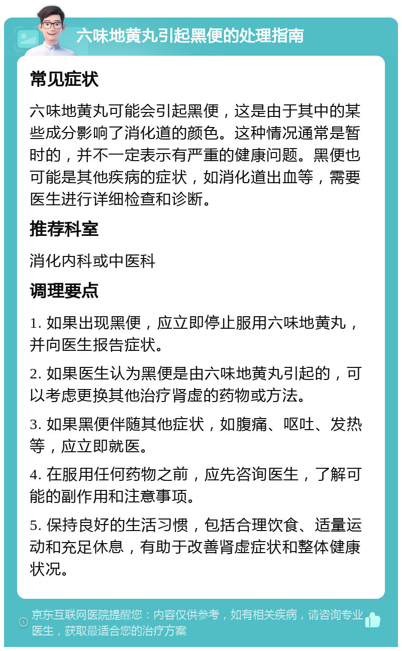 六味地黄丸引起黑便的处理指南 常见症状 六味地黄丸可能会引起黑便，这是由于其中的某些成分影响了消化道的颜色。这种情况通常是暂时的，并不一定表示有严重的健康问题。黑便也可能是其他疾病的症状，如消化道出血等，需要医生进行详细检查和诊断。 推荐科室 消化内科或中医科 调理要点 1. 如果出现黑便，应立即停止服用六味地黄丸，并向医生报告症状。 2. 如果医生认为黑便是由六味地黄丸引起的，可以考虑更换其他治疗肾虚的药物或方法。 3. 如果黑便伴随其他症状，如腹痛、呕吐、发热等，应立即就医。 4. 在服用任何药物之前，应先咨询医生，了解可能的副作用和注意事项。 5. 保持良好的生活习惯，包括合理饮食、适量运动和充足休息，有助于改善肾虚症状和整体健康状况。