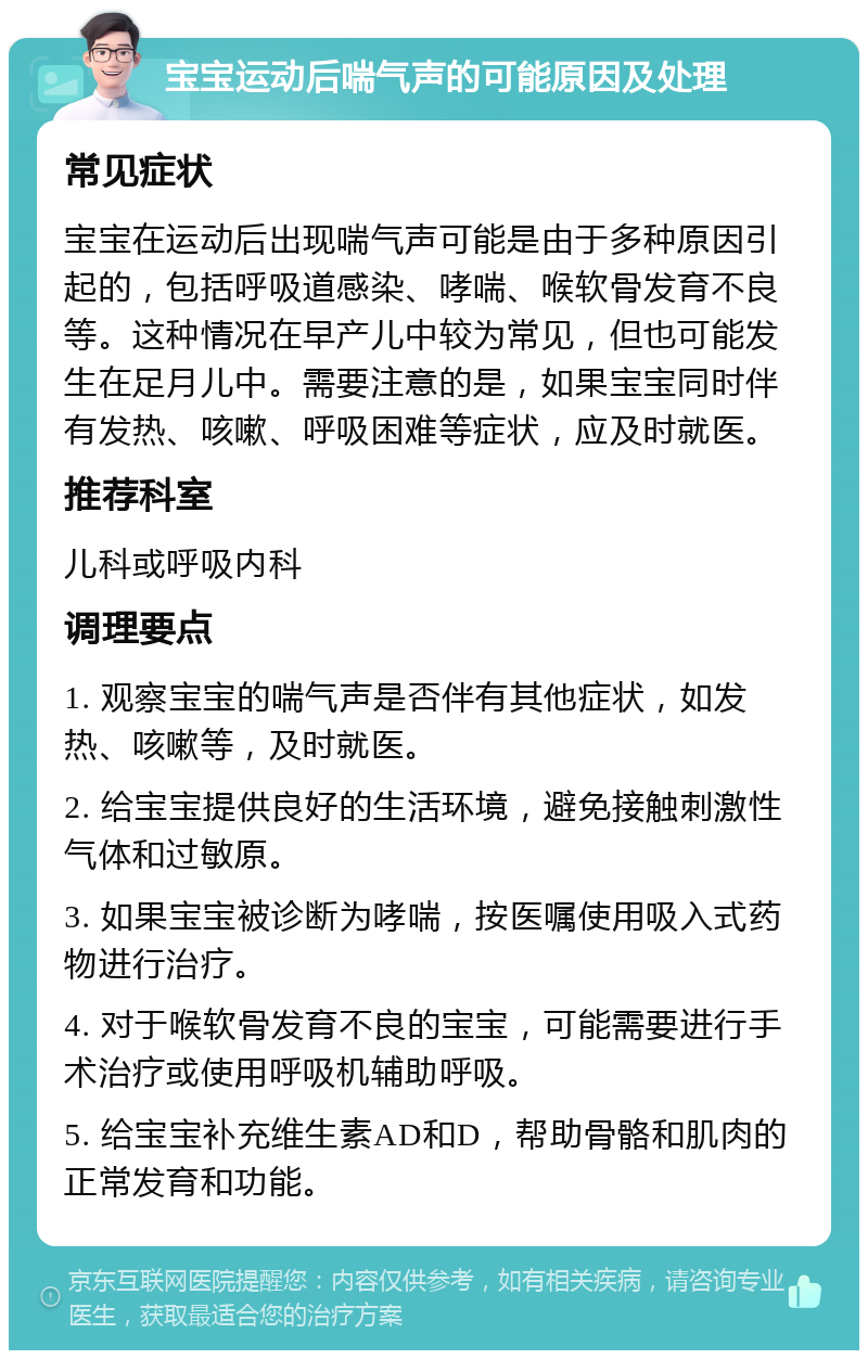 宝宝运动后喘气声的可能原因及处理 常见症状 宝宝在运动后出现喘气声可能是由于多种原因引起的，包括呼吸道感染、哮喘、喉软骨发育不良等。这种情况在早产儿中较为常见，但也可能发生在足月儿中。需要注意的是，如果宝宝同时伴有发热、咳嗽、呼吸困难等症状，应及时就医。 推荐科室 儿科或呼吸内科 调理要点 1. 观察宝宝的喘气声是否伴有其他症状，如发热、咳嗽等，及时就医。 2. 给宝宝提供良好的生活环境，避免接触刺激性气体和过敏原。 3. 如果宝宝被诊断为哮喘，按医嘱使用吸入式药物进行治疗。 4. 对于喉软骨发育不良的宝宝，可能需要进行手术治疗或使用呼吸机辅助呼吸。 5. 给宝宝补充维生素AD和D，帮助骨骼和肌肉的正常发育和功能。