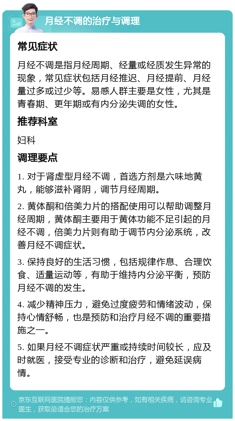 月经不调的治疗与调理 常见症状 月经不调是指月经周期、经量或经质发生异常的现象，常见症状包括月经推迟、月经提前、月经量过多或过少等。易感人群主要是女性，尤其是青春期、更年期或有内分泌失调的女性。 推荐科室 妇科 调理要点 1. 对于肾虚型月经不调，首选方剂是六味地黄丸，能够滋补肾阴，调节月经周期。 2. 黄体酮和倍美力片的搭配使用可以帮助调整月经周期，黄体酮主要用于黄体功能不足引起的月经不调，倍美力片则有助于调节内分泌系统，改善月经不调症状。 3. 保持良好的生活习惯，包括规律作息、合理饮食、适量运动等，有助于维持内分泌平衡，预防月经不调的发生。 4. 减少精神压力，避免过度疲劳和情绪波动，保持心情舒畅，也是预防和治疗月经不调的重要措施之一。 5. 如果月经不调症状严重或持续时间较长，应及时就医，接受专业的诊断和治疗，避免延误病情。