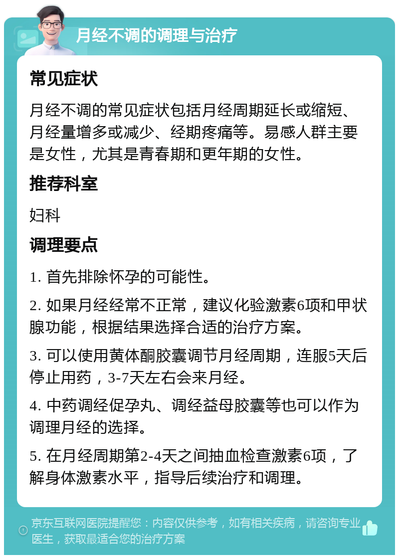 月经不调的调理与治疗 常见症状 月经不调的常见症状包括月经周期延长或缩短、月经量增多或减少、经期疼痛等。易感人群主要是女性，尤其是青春期和更年期的女性。 推荐科室 妇科 调理要点 1. 首先排除怀孕的可能性。 2. 如果月经经常不正常，建议化验激素6项和甲状腺功能，根据结果选择合适的治疗方案。 3. 可以使用黄体酮胶囊调节月经周期，连服5天后停止用药，3-7天左右会来月经。 4. 中药调经促孕丸、调经益母胶囊等也可以作为调理月经的选择。 5. 在月经周期第2-4天之间抽血检查激素6项，了解身体激素水平，指导后续治疗和调理。