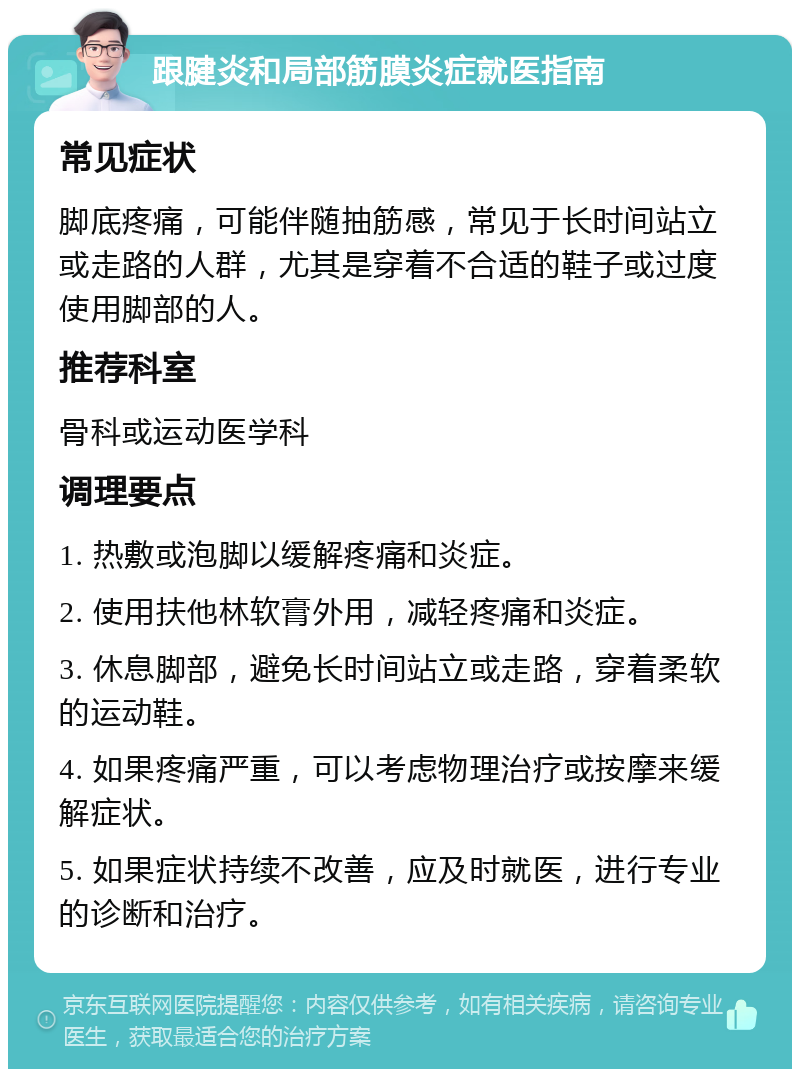 跟腱炎和局部筋膜炎症就医指南 常见症状 脚底疼痛，可能伴随抽筋感，常见于长时间站立或走路的人群，尤其是穿着不合适的鞋子或过度使用脚部的人。 推荐科室 骨科或运动医学科 调理要点 1. 热敷或泡脚以缓解疼痛和炎症。 2. 使用扶他林软膏外用，减轻疼痛和炎症。 3. 休息脚部，避免长时间站立或走路，穿着柔软的运动鞋。 4. 如果疼痛严重，可以考虑物理治疗或按摩来缓解症状。 5. 如果症状持续不改善，应及时就医，进行专业的诊断和治疗。